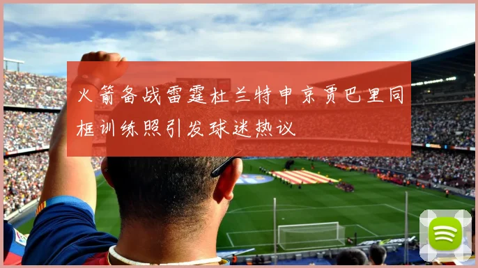 火箭备战雷霆杜兰特申京贾巴里同框训练照引发球迷热议