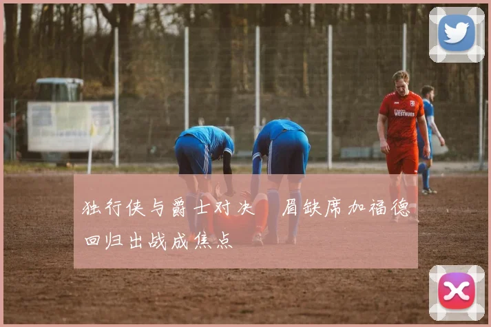 独行侠与爵士对决濃眉缺席加福德回归出战成焦点