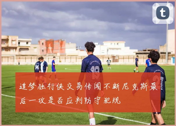 追梦独行侠交易传闻不断尼克斯最后一攻是否应判防守犯规