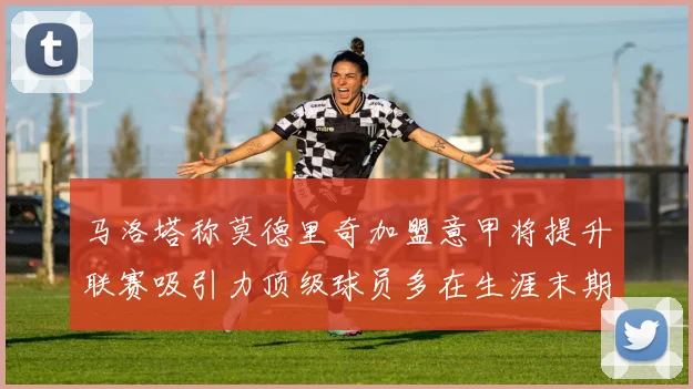 马洛塔称莫德里奇加盟意甲将提升联赛吸引力顶级球员多在生涯末期选择意甲