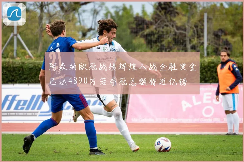 阿森纳欧冠战绩辉煌八战全胜奖金已达4890万若夺冠总额将近亿镑
