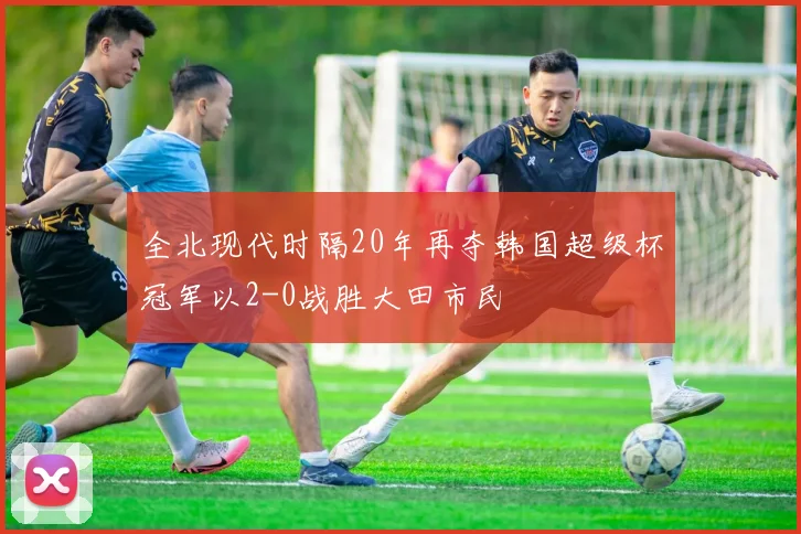 全北现代时隔20年再夺韩国超级杯冠军以2-0战胜大田市民