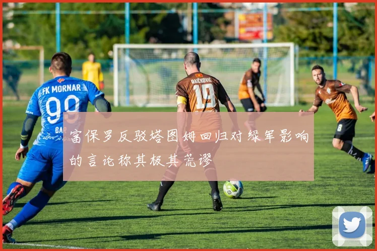 富保罗反驳塔图姆回归对绿军影响的言论称其极其荒谬
