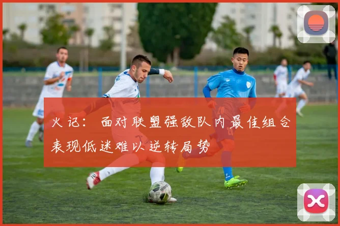 火记：面对联盟强敌队内最佳组合表现低迷难以逆转局势