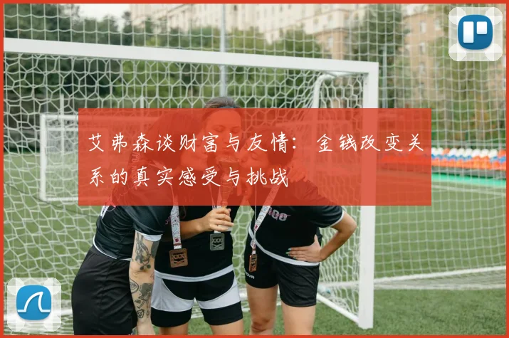 艾弗森谈财富与友情：金钱改变关系的真实感受与挑战