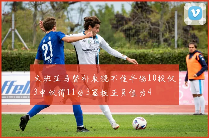 文班亚马替补表现不佳半场10投仅3中仅得11分3篮板正负值为4