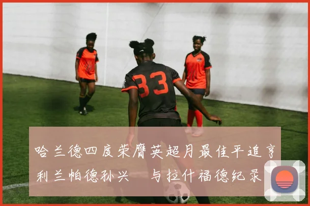 哈兰德四度荣膺英超月最佳平追亨利兰帕德孙兴慜与拉什福德纪录