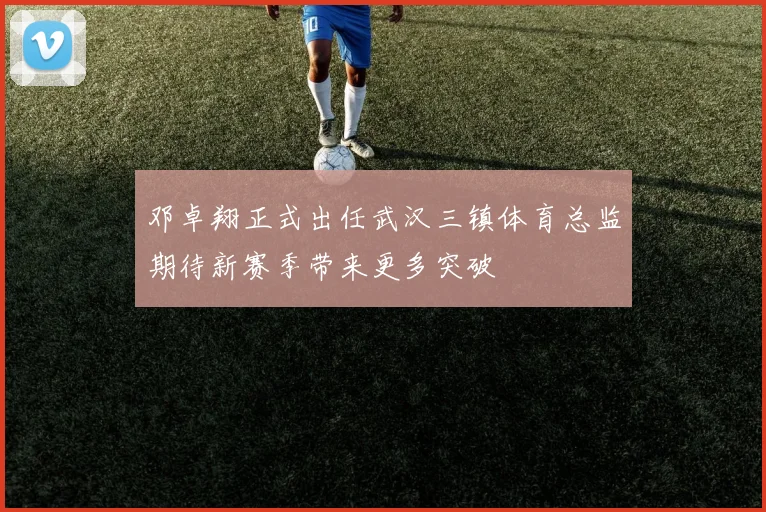 邓卓翔正式出任武汉三镇体育总监期待新赛季带来更多突破