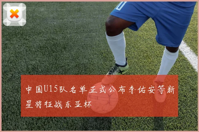 中国U15队名单正式公布李佑安等新星将征战东亚杯