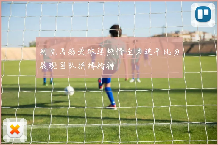 别克马感受球迷热情全力追平比分展现团队拼搏精神