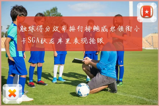 触球得分效率排行榜鲍威尔领衔小卡SGA狄龙库里表现抢眼