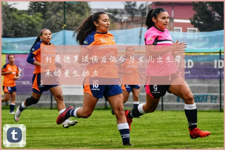 利桑德罗谈伤后低谷与女儿出生带来的重生动力