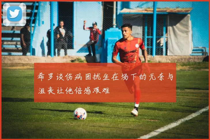 希罗谈伤病困扰坐在场下的无奈与沮丧让他倍感艰难
