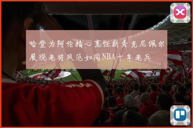 哈登为阿伦精心烹饪新秀克尼佩尔展现老将风范如同NBA十年老兵