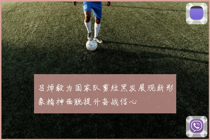 吕焯毅为国家队剪短黑发展现新形象精神面貌提升备战信心