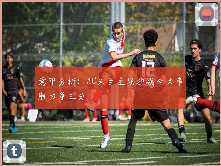 意甲分析：AC米兰主场迎战全力争胜力争三分