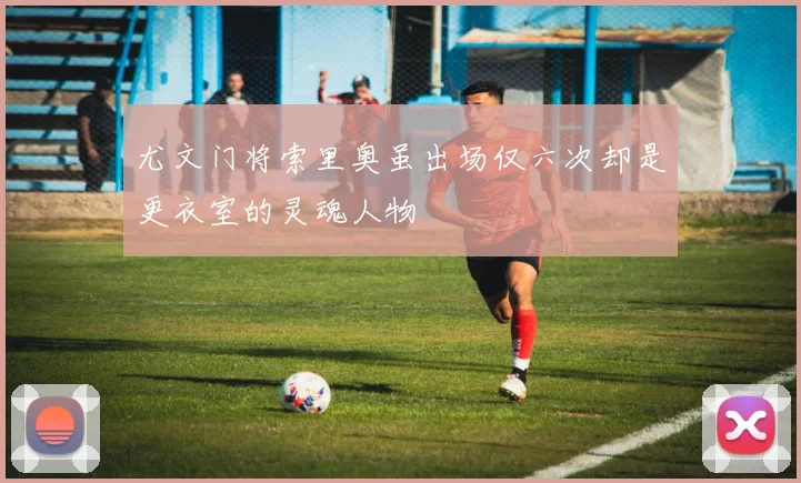 尤文门将索里奥虽出场仅六次却是更衣室的灵魂人物