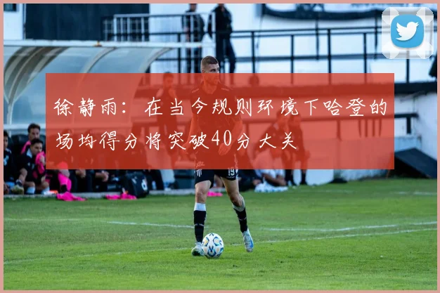 徐静雨：在当今规则环境下哈登的场均得分将突破40分大关