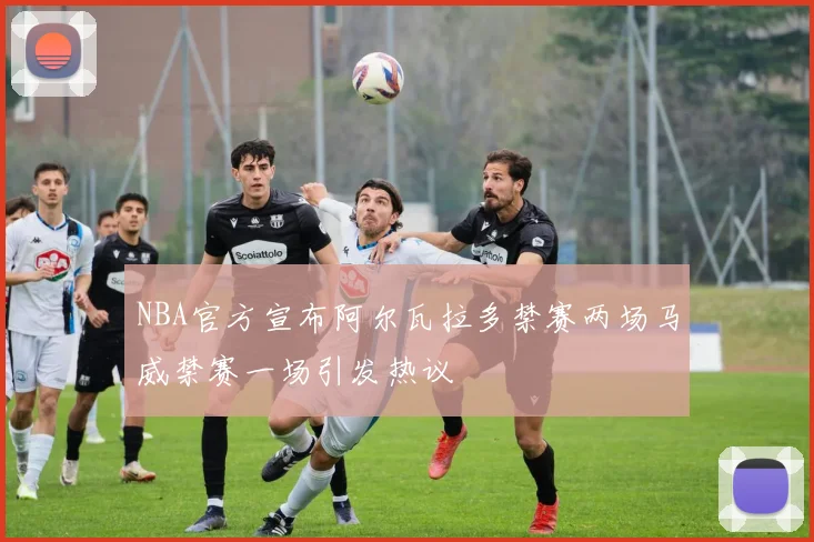 NBA官方宣布阿尔瓦拉多禁赛两场马威禁赛一场引发热议