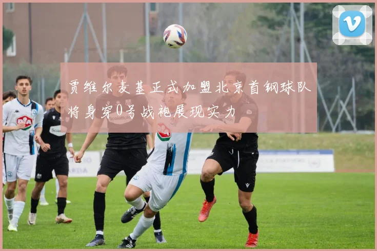 贾维尔麦基正式加盟北京首钢球队将身穿0号战袍展现实力