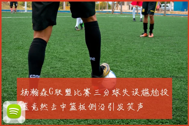 杨瀚森G联盟比赛三分球失误尴尬投篮竟然击中篮板侧沿引发笑声