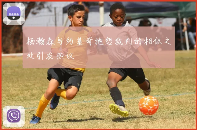 杨瀚森与约基奇抱怨裁判的相似之处引发热议