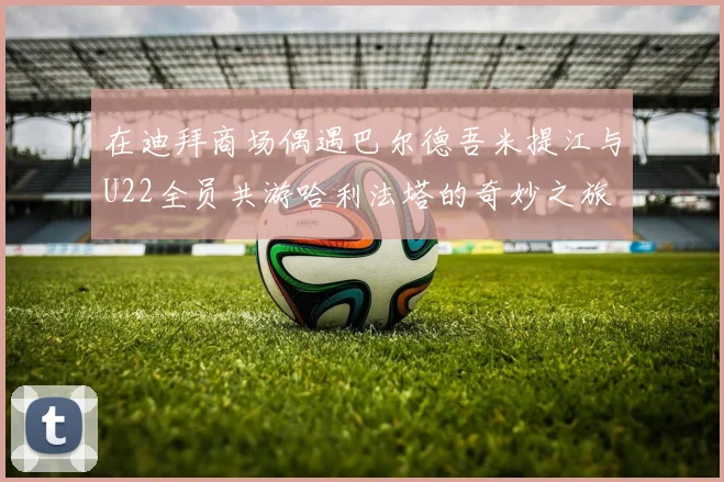 在迪拜商场偶遇巴尔德吾米提江与U22全员共游哈利法塔的奇妙之旅