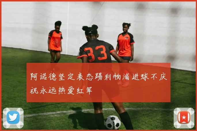 阿诺德坚定表态踢利物浦进球不庆祝永远热爱红军