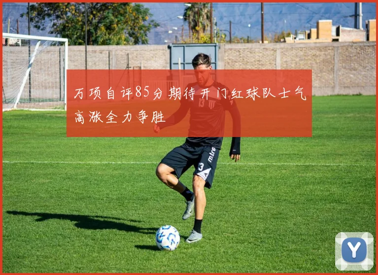 万项自评85分期待开门红球队士气高涨全力争胜