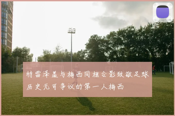 特雷泽盖与梅西同框合影致敬足球历史无可争议的第一人梅西