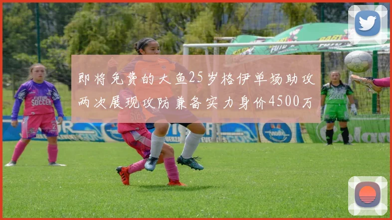 即将免费的大鱼25岁格伊单场助攻两次展现攻防兼备实力身价4500万