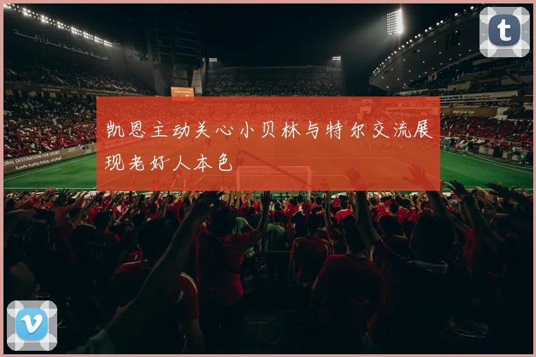 凯恩主动关心小贝林与特尔交流展现老好人本色