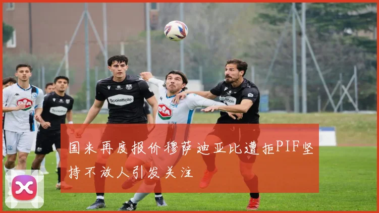 国米再度报价穆萨迪亚比遭拒PIF坚持不放人引发关注