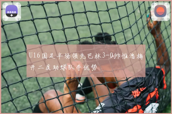 U16国足半场领先巴林3-0帅惟浩梅开二度助球队夺优势