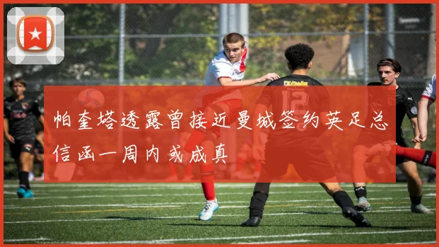 帕奎塔透露曾接近曼城签约英足总信函一周内或成真