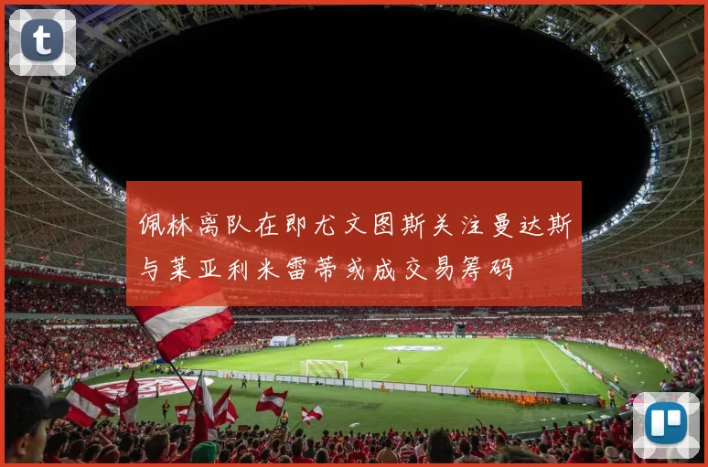 佩林离队在即尤文图斯关注曼达斯与莱亚利米雷蒂或成交易筹码