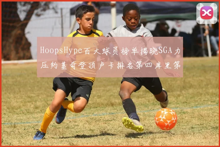 HoopsHype百大球员榜单揭晓SGA力压约基奇登顶卢卡排名第四库里第十一詹姆斯第十九