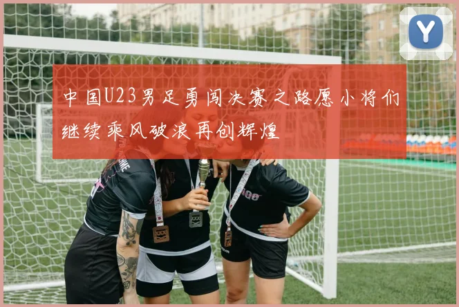 中国U23男足勇闯决赛之路愿小将们继续乘风破浪再创辉煌