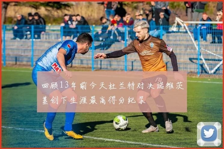 回顾13年前今天杜兰特对决诺维茨基创下生涯最高得分纪录