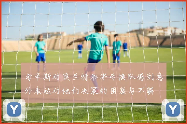 考辛斯对莫兰特和字母换队感到意外表达对他们决策的困惑与不解