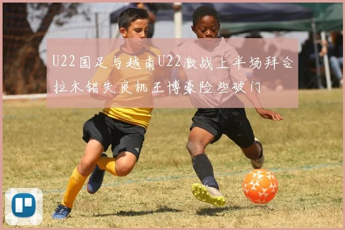 U22国足与越南U22激战上半场拜合拉木错失良机王博豪险些破门