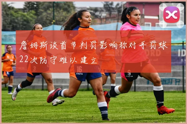 詹姆斯谈首节判罚影响称对手罚球22次防守难以建立