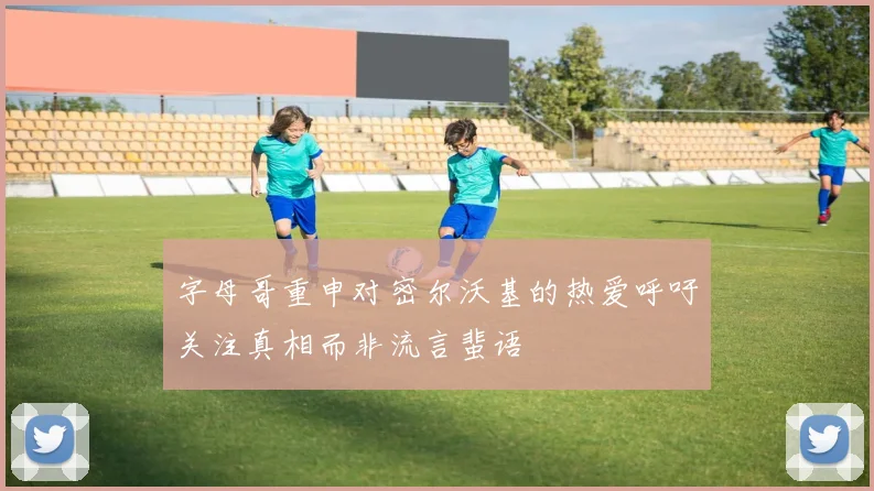 字母哥重申对密尔沃基的热爱呼吁关注真相而非流言蜚语