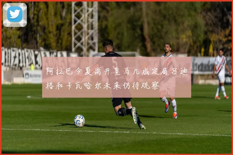 阿拉巴今夏离开皇马几成定局吕迪格和卡瓦哈尔未来仍待观察