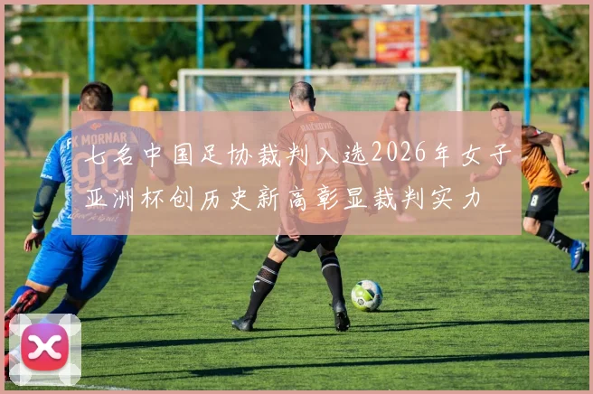 七名中国足协裁判入选2026年女子亚洲杯创历史新高彰显裁判实力