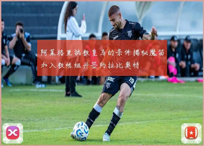 阿莱格里执教皇马的条件揭秘魔笛加入教练组并签约拉比奥特