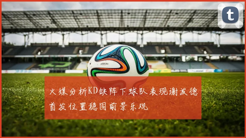 火媒分析KD缺阵下球队表现谢泼德首发位置稳固前景乐观