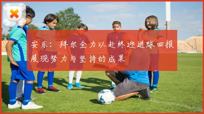 安东：拜尔全力以赴终迎进球回报展现努力与坚持的成果