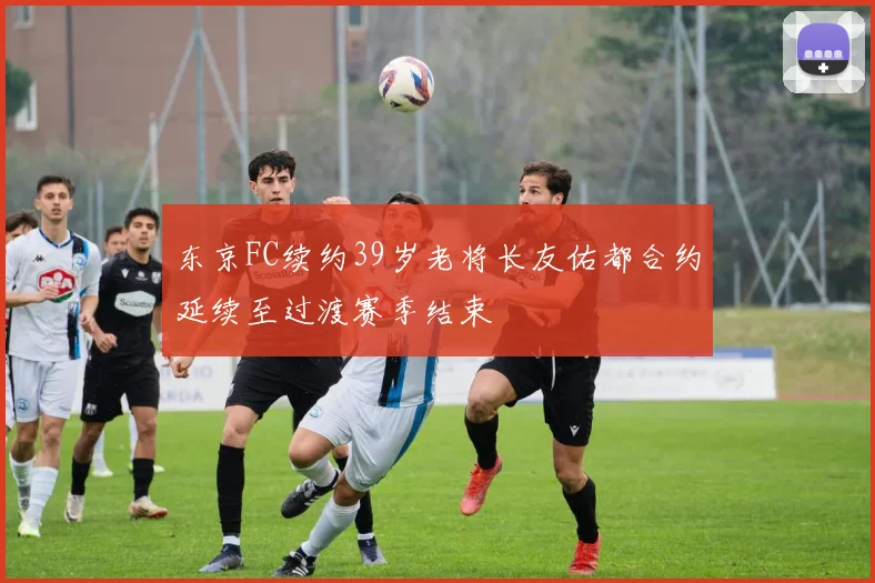 东京FC续约39岁老将长友佑都合约延续至过渡赛季结束