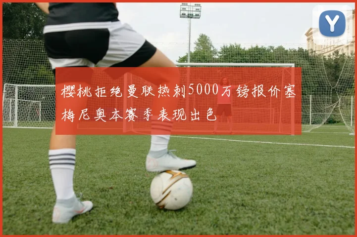 樱桃拒绝曼联热刺5000万镑报价塞梅尼奥本赛季表现出色